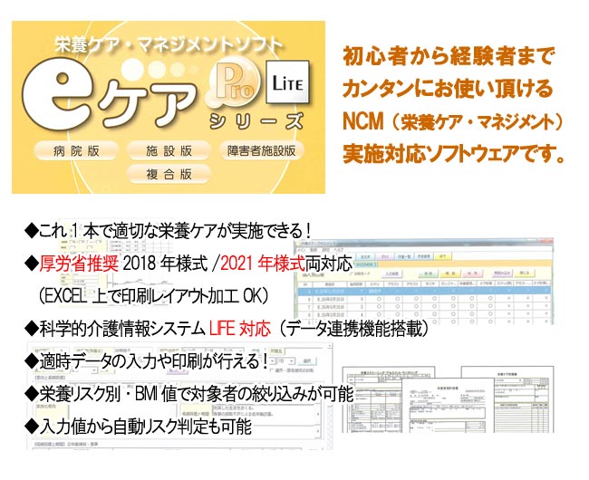 栄養ケア・マネジメントソフト「eケアシリーズ Pro/Lite」（病院版・施設版・障害者施設版・複合版）・初心者から経験者まで簡単にお使い頂けるNCM（栄養ケア・マネジメント）実施対応ソフト。・これ1本で適切な栄養ケアを実施できます。　・厚労省推奨2021年様式対応で帳票出力OK　・LIFE対応　・用途に合わせた印刷帳票・入力項目は各画面で連動・LANパックで複数台PC相互利用可