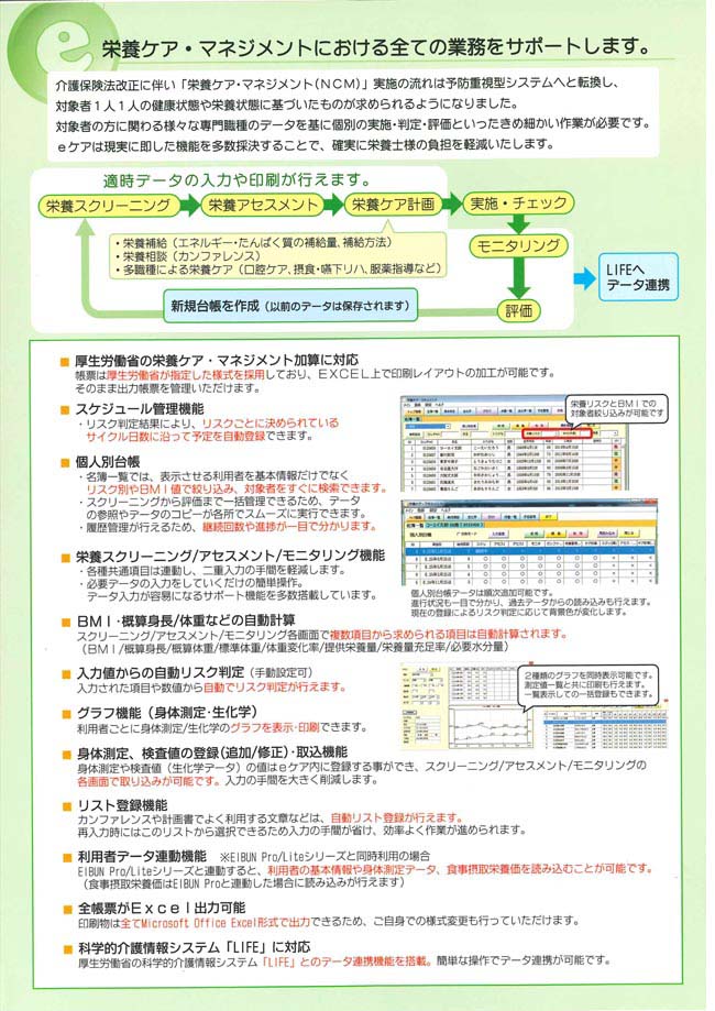 栄養ケア・マネジメントにおける全ての業務をサポートします。　・厚労省の栄養ケア・マネジメント加算に対応。　・スケジュール管理機能　・個人別台帳　・栄養スクリーニング/アセスメント/モニタリング機能　・BMI・概算身長/体重などの自動計算　・入力値からの自動リスク判定　・グラフ機能　・全帳票がExcel出力可能