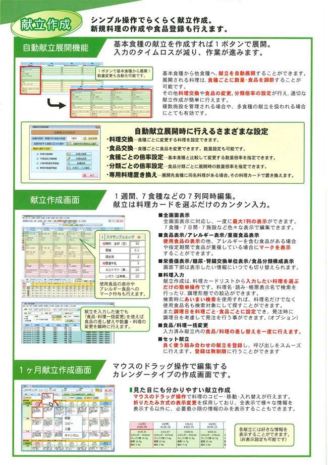 「献立作成」シンプル操作でらくらく献立作成。新規料理の作成や食品登録も行えます。　・自動献立展開機能：基本食種の献立を作成すれば１ボタンで展開。入力のタイムロスが減り、作業が進みます。　・献立作成画面：1週間、7食種などの7列同時編集。献立は料理カードを選ぶだけのカンタン入力。　・1ヶ月献立作成画面：マウスのドラッグ操作で編集するカレンダータイプの作成画面です。