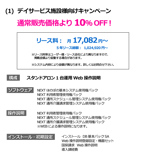 ほのぼのNEXT デイサービス施設様向けキャンペーン　通常販売価格より10％OFF! ソフトウェア　NEXT ほのぼの基本システム使用権パック　NEXT 利用者管理使用権パック　NEXT 通所スケジュール管理システム使用権パック　NEXT 通所介護請求管理システム使用権パック　インストール　DB 基本パックSA WEB　操作説明登録設定・危機セット　国保請求　WEB 操作説明　導入諸経費